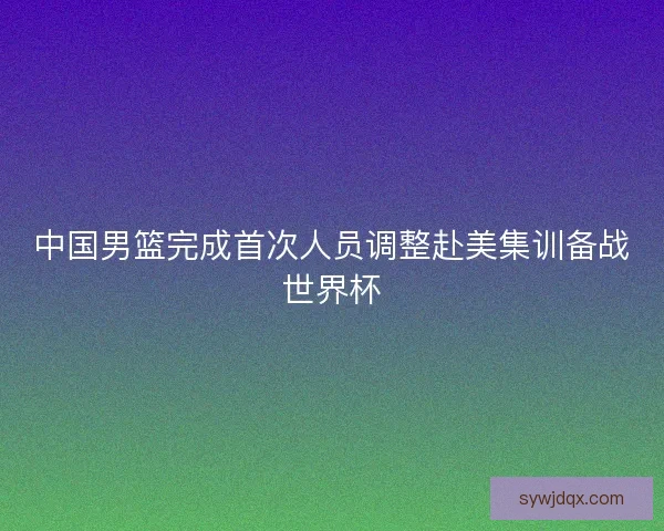 中国男篮完成首次人员调整赴美集训备战世界杯