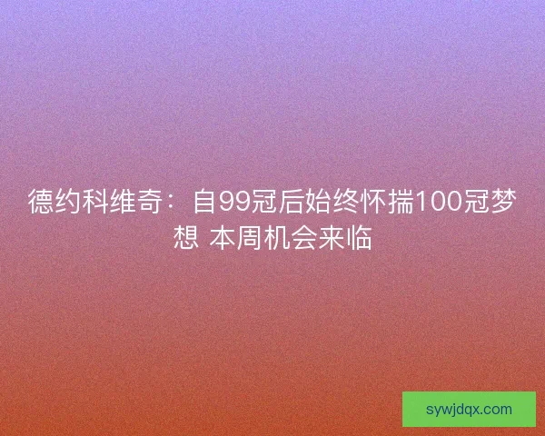 德约科维奇：自99冠后始终怀揣100冠梦想 本周机会来临