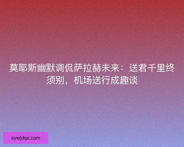 莫耶斯幽默调侃萨拉赫未来：送君千里终须别，机场送行成趣谈