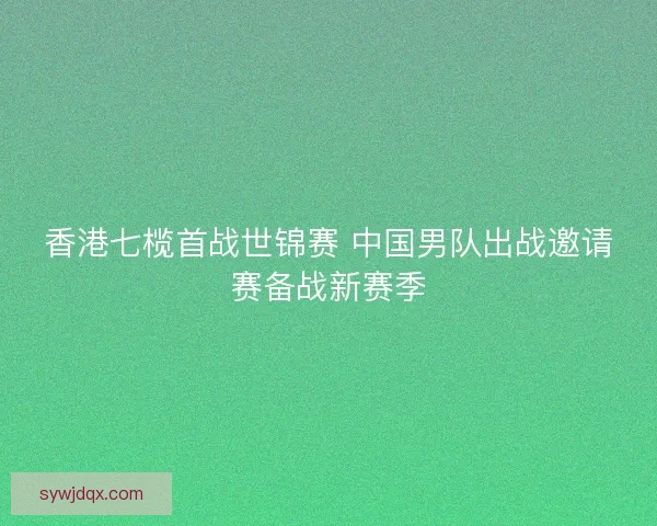 香港七榄首战世锦赛 中国男队出战邀请赛备战新赛季